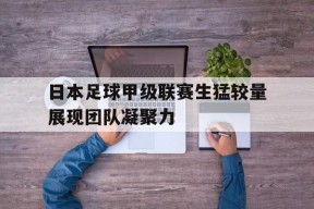 米乐APP-日本足球甲级联赛生猛较量展现团队凝聚力(日本足球甲级联赛20212022年积分榜)