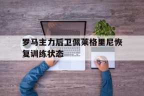 米乐APP-关于罗马主力后卫佩莱格里尼恢复训练状态的信息