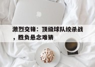 米乐APP-关于激烈交锋：顶级球队绞杀战，胜负悬念难猜的信息