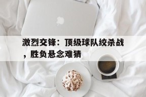 米乐APP-关于激烈交锋：顶级球队绞杀战，胜负悬念难猜的信息