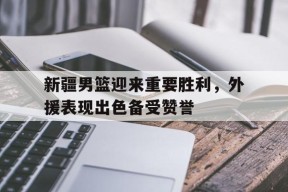 米乐-关于新疆男篮迎来重要胜利，外援表现出色备受赞誉的信息