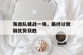 米乐APP-海南队疲战一场，最终以微弱优势获胜(海南队员)