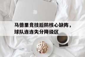 米乐官方网站-马德里竞技后防核心缺阵，球队连连失分降级区的简单介绍