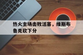 米乐APP-热火主场击败活塞,维斯布鲁克砍下分身