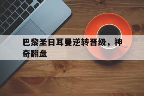 米乐官方网站-巴黎圣日耳曼逆转晋级，神奇翻盘