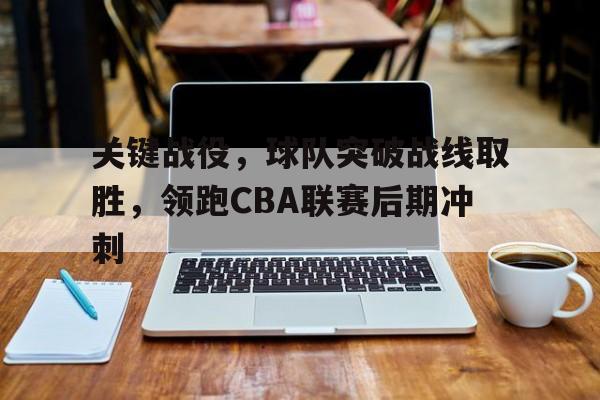 关键战役,球队突破战线取胜,领跑CBA联赛后期冲刺(cba篮球2021) 关键战役,球队突破战线取胜,领跑CBA联赛后期冲刺(cba篮球2021)