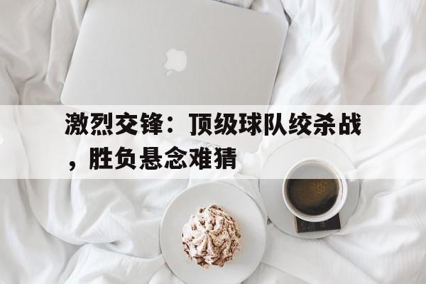 关于激烈交锋：顶级球队绞杀战，胜负悬念难猜的信息